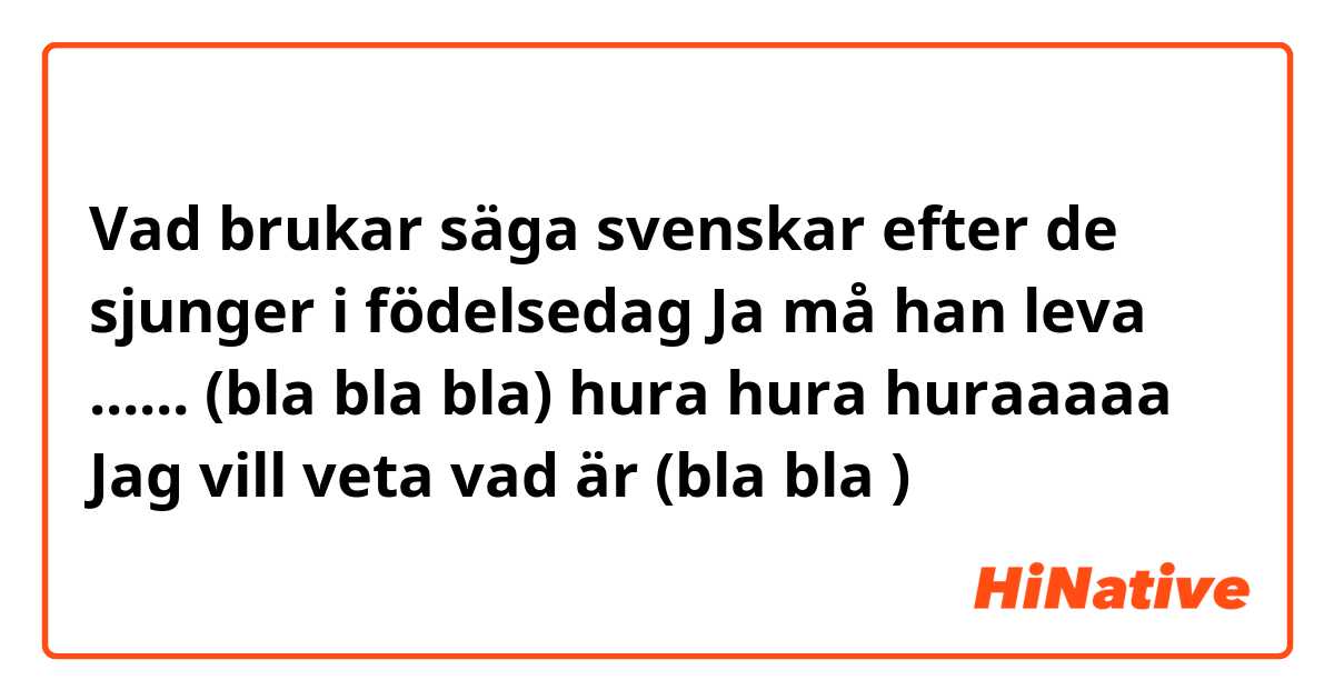 Vad brukar säga svenskar efter de sjunger i födelsedag
Ja må han leva ...... 
(bla bla bla) hura hura huraaaaa 
Jag vill veta vad är (bla bla ) 