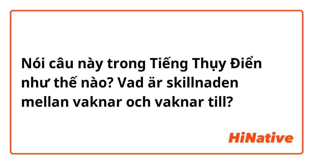 Nói câu này trong Tiếng Thụy Điển như thế nào? Vad är skillnaden mellan vaknar och vaknar till?

